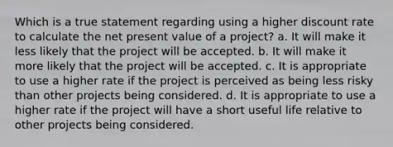 Which is a true statement regarding using a higher discount rate to calculate the net present value of a project? a. It will make it less likely that the project will be accepted. b. It will make it more likely that the project will be accepted. c. It is appropriate to use a higher rate if the project is perceived as being less risky than other projects being considered. d. It is appropriate to use a higher rate if the project will have a short useful life relative to other projects being considered.