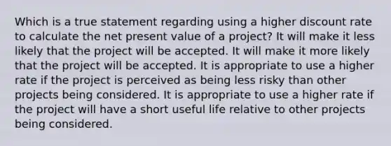 Which is a true statement regarding using a higher discount rate to calculate the net present value of a project? It will make it less likely that the project will be accepted. It will make it more likely that the project will be accepted. It is appropriate to use a higher rate if the project is perceived as being less risky than other projects being considered. It is appropriate to use a higher rate if the project will have a short useful life relative to other projects being considered.