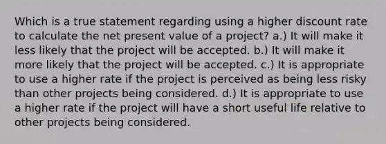 Which is a true statement regarding using a higher discount rate to calculate the net present value of a project? a.) It will make it less likely that the project will be accepted. b.) It will make it more likely that the project will be accepted. c.) It is appropriate to use a higher rate if the project is perceived as being less risky than other projects being considered. d.) It is appropriate to use a higher rate if the project will have a short useful life relative to other projects being considered.