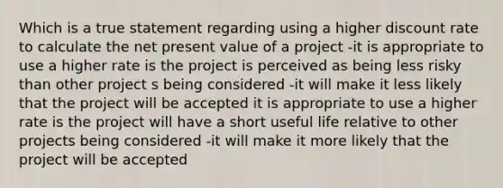 Which is a true statement regarding using a higher discount rate to calculate the net present value of a project -it is appropriate to use a higher rate is the project is perceived as being less risky than other project s being considered -it will make it less likely that the project will be accepted it is appropriate to use a higher rate is the project will have a short useful life relative to other projects being considered -it will make it more likely that the project will be accepted