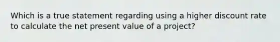 Which is a true statement regarding using a higher discount rate to calculate the net present value of a project?