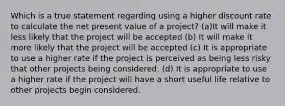 Which is a true statement regarding using a higher discount rate to calculate the net present value of a project? (a)It will make it less likely that the project will be accepted (b) It will make it more likely that the project will be accepted (c) It is appropriate to use a higher rate if the project is perceived as being less risky that other projects being considered. (d) It is appropriate to use a higher rate if the project will have a short useful life relative to other projects begin considered.