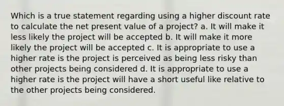 Which is a true statement regarding using a higher discount rate to calculate the net present value of a project? a. It will make it less likely the project will be accepted b. It will make it more likely the project will be accepted c. It is appropriate to use a higher rate is the project is perceived as being less risky than other projects being considered d. It is appropriate to use a higher rate is the project will have a short useful like relative to the other projects being considered.