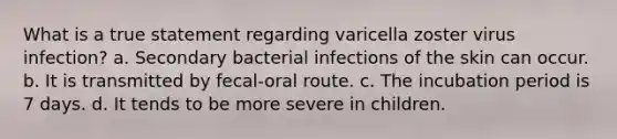 What is a true statement regarding varicella zoster virus infection? a. Secondary bacterial infections of the skin can occur. b. It is transmitted by fecal-oral route. c. The incubation period is 7 days. d. It tends to be more severe in children.