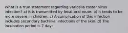 What is a true statement regarding varicella zoster virus infection? a) It is transmitted by fecal-oral route. b) It tends to be more severe in children. c) A complication of this infection includes secondary bacterial infections of the skin. d) The incubation period is 7 days.