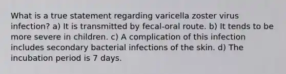 What is a true statement regarding varicella zoster virus infection? a) It is transmitted by fecal-oral route. b) It tends to be more severe in children. c) A complication of this infection includes secondary bacterial infections of the skin. d) The incubation period is 7 days.