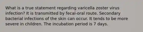 What is a true statement regarding varicella zoster virus infection? It is transmitted by fecal-oral route. Secondary bacterial infections of the skin can occur. It tends to be more severe in children. The incubation period is 7 days.