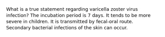 What is a true statement regarding varicella zoster virus infection? The incubation period is 7 days. It tends to be more severe in children. It is transmitted by fecal-oral route. Secondary bacterial infections of the skin can occur.