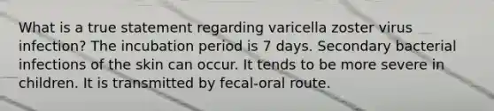 What is a true statement regarding varicella zoster virus infection? The incubation period is 7 days. Secondary bacterial infections of the skin can occur. It tends to be more severe in children. It is transmitted by fecal-oral route.