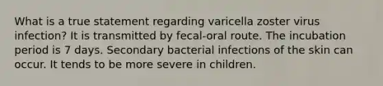 What is a true statement regarding varicella zoster virus infection? It is transmitted by fecal-oral route. The incubation period is 7 days. Secondary bacterial infections of the skin can occur. It tends to be more severe in children.