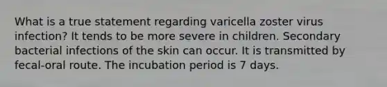 What is a true statement regarding varicella zoster virus infection? It tends to be more severe in children. Secondary bacterial infections of the skin can occur. It is transmitted by fecal-oral route. The incubation period is 7 days.