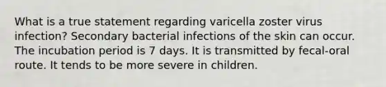 What is a true statement regarding varicella zoster virus infection? Secondary bacterial infections of the skin can occur. The incubation period is 7 days. It is transmitted by fecal-oral route. It tends to be more severe in children.