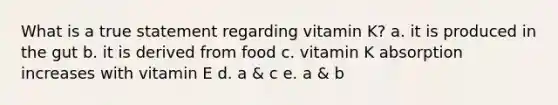 What is a true statement regarding vitamin K? a. it is produced in the gut b. it is derived from food c. vitamin K absorption increases with vitamin E d. a & c e. a & b