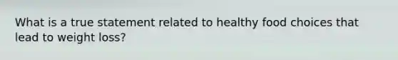 What is a true statement related to healthy food choices that lead to weight loss?