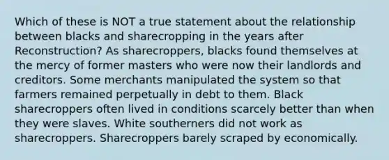 Which of these is NOT a true statement about the relationship between blacks and sharecropping in the years after Reconstruction? As sharecroppers, blacks found themselves at the mercy of former masters who were now their landlords and creditors. Some merchants manipulated the system so that farmers remained perpetually in debt to them. Black sharecroppers often lived in conditions scarcely better than when they were slaves. White southerners did not work as sharecroppers. Sharecroppers barely scraped by economically.