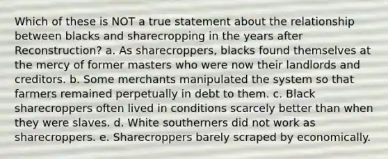 Which of these is NOT a true statement about the relationship between blacks and sharecropping in the years after Reconstruction? a. As sharecroppers, blacks found themselves at the mercy of former masters who were now their landlords and creditors. b. Some merchants manipulated the system so that farmers remained perpetually in debt to them. c. Black sharecroppers often lived in conditions scarcely better than when they were slaves. d. White southerners did not work as sharecroppers. e. Sharecroppers barely scraped by economically.