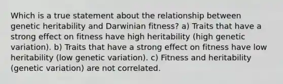 Which is a true statement about the relationship between genetic heritability and Darwinian fitness? a) Traits that have a strong effect on fitness have high heritability (high genetic variation). b) Traits that have a strong effect on fitness have low heritability (low genetic variation). c) Fitness and heritability (genetic variation) are not correlated.