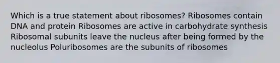 Which is a true statement about ribosomes? Ribosomes contain DNA and protein Ribosomes are active in carbohydrate synthesis Ribosomal subunits leave the nucleus after being formed by the nucleolus Poluribosomes are the subunits of ribosomes