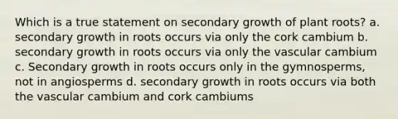 Which is a true statement on secondary growth of plant roots? a. secondary growth in roots occurs via only the cork cambium b. secondary growth in roots occurs via only the vascular cambium c. Secondary growth in roots occurs only in the gymnosperms, not in angiosperms d. secondary growth in roots occurs via both the vascular cambium and cork cambiums