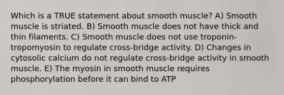 Which is a TRUE statement about smooth muscle? A) Smooth muscle is striated. B) Smooth muscle does not have thick and thin filaments. C) Smooth muscle does not use troponin-tropomyosin to regulate cross-bridge activity. D) Changes in cytosolic calcium do not regulate cross-bridge activity in smooth muscle. E) The myosin in smooth muscle requires phosphorylation before it can bind to ATP