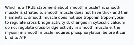 Which is a TRUE statement about smooth muscle? a. smooth muscle is striated b. smooth muscle does not have thick and thin filaments c. smooth muscle does not use troponin-tropomyosin to regulate cross-bridge activity d. changes in cytosolic calcium do not regulate cross-bridge activity in smooth muscle e. the myosin in smooth muscle requires phosphorylation before it can bind to ATP