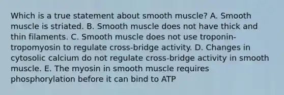 Which is a true statement about smooth muscle? A. Smooth muscle is striated. B. Smooth muscle does not have thick and thin filaments. C. Smooth muscle does not use troponin-tropomyosin to regulate cross-bridge activity. D. Changes in cytosolic calcium do not regulate cross-bridge activity in smooth muscle. E. The myosin in smooth muscle requires phosphorylation before it can bind to ATP