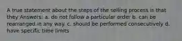 A true statement about the steps of the selling process is that they Answers: a. do not follow a particular order b. can be rearranged in any way. c. should be performed consecutively d. have specific time limits