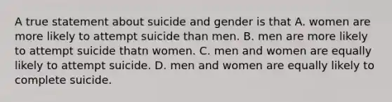 A true statement about suicide and gender is that A. women are more likely to attempt suicide than men. B. men are more likely to attempt suicide thatn women. C. men and women are equally likely to attempt suicide. D. men and women are equally likely to complete suicide.