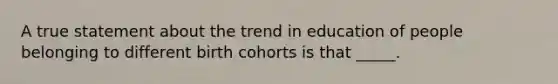 A true statement about the trend in education of people belonging to different birth cohorts is that _____.