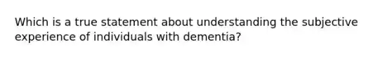 Which is a true statement about understanding the subjective experience of individuals with dementia?