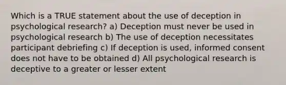 Which is a TRUE statement about the use of deception in psychological research? a) Deception must never be used in psychological research b) The use of deception necessitates participant debriefing c) If deception is used, informed consent does not have to be obtained d) All psychological research is deceptive to a greater or lesser extent