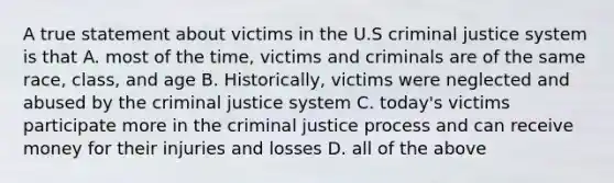 A true statement about victims in the U.S criminal justice system is that A. most of the time, victims and criminals are of the same race, class, and age B. Historically, victims were neglected and abused by the criminal justice system C. today's victims participate more in the criminal justice process and can receive money for their injuries and losses D. all of the above