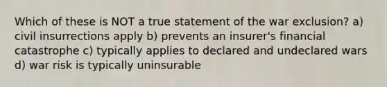 Which of these is NOT a true statement of the war exclusion? a) civil insurrections apply b) prevents an insurer's financial catastrophe c) typically applies to declared and undeclared wars d) war risk is typically uninsurable