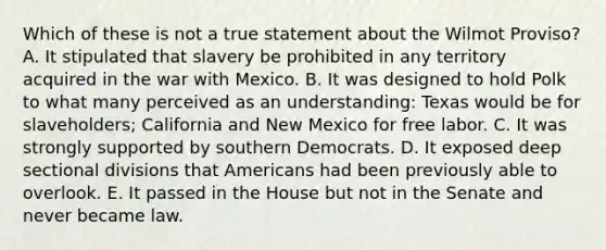 Which of these is not a true statement about the Wilmot Proviso? A. It stipulated that slavery be prohibited in any territory acquired in the war with Mexico. B. It was designed to hold Polk to what many perceived as an understanding: Texas would be for slaveholders; California and New Mexico for free labor. C. It was strongly supported by southern Democrats. D. It exposed deep sectional divisions that Americans had been previously able to overlook. E. It passed in the House but not in the Senate and never became law.