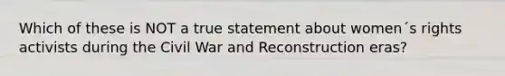 Which of these is NOT a true statement about women´s rights activists during the Civil War and Reconstruction eras?