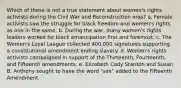 Which of these is not a true statement about women's rights activists during the Civil War and Reconstruction eras? a. Female activists saw the struggle for black freedom and women's rights as one in the same. b. During the war, many women's rights leaders worked for black emancipation first and foremost. c. The Women's Loyal League collected 400,000 signatures supporting a constitutional amendment ending slavery. d. Women's rights activists campaigned in support of the Thirteenth, Fourteenth, and Fifteenth amendments. e. Elizabeth Cady Stanton and Susan B. Anthony sought to have the word "sex" added to the Fifteenth Amendment.