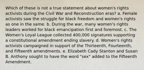 Which of these is not a true statement about <a href='https://www.questionai.com/knowledge/kEbYiVmPrX-womens-rights' class='anchor-knowledge'>women's rights</a> activists during the Civil War and Reconstruction eras? a. Female activists saw the struggle for black freedom and women's rights as one in the same. b. During the war, many women's rights leaders worked for black emancipation first and foremost. c. The Women's Loyal League collected 400,000 signatures supporting a constitutional amendment ending slavery. d. Women's rights activists campaigned in support of the Thirteenth, Fourteenth, and Fifteenth amendments. e. Elizabeth Cady Stanton and Susan B. Anthony sought to have the word "sex" added to the Fifteenth Amendment.