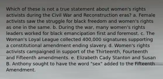 Which of these is not a true statement about <a href='https://www.questionai.com/knowledge/kEbYiVmPrX-womens-rights' class='anchor-knowledge'>women's rights</a> activists during the Civil War and Reconstruction eras? a. Female activists saw the struggle for black freedom and women's rights as one in the same. b. During the war, many women's rights leaders worked for black emancipation first and foremost. c. The Woman's Loyal League collected 400,000 signatures supporting a constitutional amendment ending slavery. d. Women's rights activists campaigned in support of the Thirteenth, Fourteenth and Fifteenth amendments. e. Elizabeth Cady Stanton and Susan B. Anthony sought to have the word "sex" added to the Fifteenth Amendment.