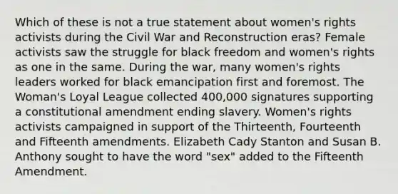 Which of these is not a true statement about women's rights activists during the Civil War and Reconstruction eras? Female activists saw the struggle for black freedom and women's rights as one in the same. During the war, many women's rights leaders worked for black emancipation first and foremost. The Woman's Loyal League collected 400,000 signatures supporting a constitutional amendment ending slavery. Women's rights activists campaigned in support of the Thirteenth, Fourteenth and Fifteenth amendments. Elizabeth Cady Stanton and Susan B. Anthony sought to have the word "sex" added to the Fifteenth Amendment.