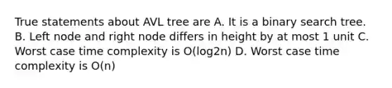 True statements about AVL tree are A. It is a binary search tree. B. Left node and right node differs in height by at most 1 unit C. Worst case time complexity is O(log2n) D. Worst case time complexity is O(n)