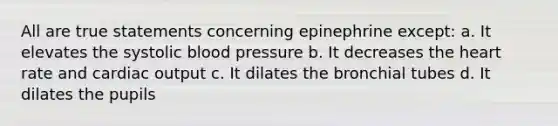 All are true statements concerning epinephrine except: a. It elevates the systolic blood pressure b. It decreases the heart rate and cardiac output c. It dilates the bronchial tubes d. It dilates the pupils