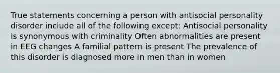 True statements concerning a person with antisocial personality disorder include all of the following except: Antisocial personality is synonymous with criminality Often abnormalities are present in EEG changes A familial pattern is present The prevalence of this disorder is diagnosed more in men than in women