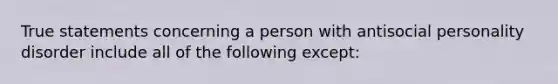 True statements concerning a person with antisocial personality disorder include all of the following except: