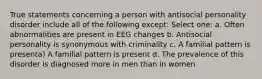 True statements concerning a person with antisocial personality disorder include all of the following except: Select one: a. Often abnormalities are present in EEG changes b. Antisocial personality is synonymous with criminality c. A familial pattern is presenta) A familial pattern is present d. The prevalence of this disorder is diagnosed more in men than in women