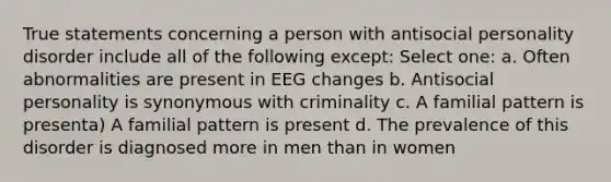 True statements concerning a person with antisocial personality disorder include all of the following except: Select one: a. Often abnormalities are present in EEG changes b. Antisocial personality is synonymous with criminality c. A familial pattern is presenta) A familial pattern is present d. The prevalence of this disorder is diagnosed more in men than in women