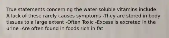 True statements concerning the water-soluble vitamins include: -A lack of these rarely causes symptoms -They are stored in body tissues to a large extent -Often Toxic -Excess is excreted in the urine -Are often found in foods rich in fat