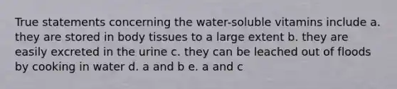 True statements concerning the water-soluble vitamins include a. they are stored in body tissues to a large extent b. they are easily excreted in the urine c. they can be leached out of floods by cooking in water d. a and b e. a and c