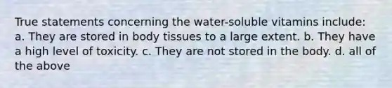 True statements concerning the water-soluble vitamins include: a. They are stored in body tissues to a large extent. b. They have a high level of toxicity. c. They are not stored in the body. d. all of the above