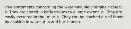 True statements concerning the water-soluble vitamins include: a. They are stored in body tissues to a large extent. b. They are easily excreted in the urine. c. They can be leached out of foods by cooking in water. d. a and b e. b and c