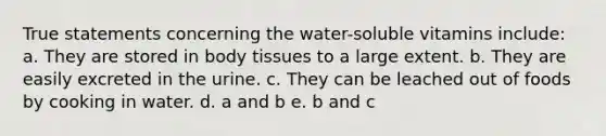 True statements concerning the water-soluble vitamins include: a. They are stored in body tissues to a large extent. b. They are easily excreted in the urine. c. They can be leached out of foods by cooking in water. d. a and b e. b and c